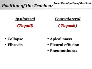 Page  25
Causes of deviation of the trachea
IpsilateralIpsilateral
(To pull)(To pull)
ContralateralContralateral
( To push)( To push)
 CollapseCollapse
 FibrosisFibrosis
 Apical massApical mass
 Pleural effusionPleural effusion
 PneumothoraxPneumothorax
Local Examination of the ChestLocal Examination of the Chest
Position of the Trachea:Position of the Trachea:
 