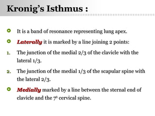 Page  34
Kronig’s Isthmus :Kronig’s Isthmus :
 It is a band of resonance representing lung apex.It is a band of resonance representing lung apex.
 LaterallyLaterally it is marked by a line joining 2 points:it is marked by a line joining 2 points:
1.1. The junction of the medial 2/3 of the clavicle with theThe junction of the medial 2/3 of the clavicle with the
lateral 1/3.lateral 1/3.
2.2. The junction of the medial 1/3 of the scapular spine withThe junction of the medial 1/3 of the scapular spine with
the lateral 2/3.the lateral 2/3.
 MediallyMedially marked by a line between the sternal end ofmarked by a line between the sternal end of
clavicle and the 7clavicle and the 7thth
cervical spine.cervical spine.
 