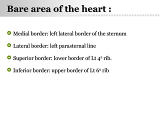 Page  35
Bare area of the heart :Bare area of the heart :
 Medial border: left lateral border of the sternumMedial border: left lateral border of the sternum
 Lateral border: left parasternal lineLateral border: left parasternal line
 Superior border: lower border of Lt 4Superior border: lower border of Lt 4thth
rib.rib.
 Inferior border: upper border of Lt 6Inferior border: upper border of Lt 6thth
ribrib
 