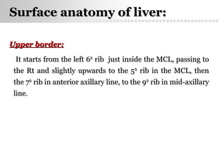Page  36
Surface anatomy of liver:Surface anatomy of liver:
Upper border:Upper border:
It starts from the left 6It starts from the left 6thth
ribrib just inside the MCL, passing tojust inside the MCL, passing to
the Rt and slightly upwards to the 5the Rt and slightly upwards to the 5thth
rib in the MCL, thenrib in the MCL, then
the 7the 7thth
rib in anterior axillary line, to the 9rib in anterior axillary line, to the 9thth
rib in mid-axillaryrib in mid-axillary
line.line.
 