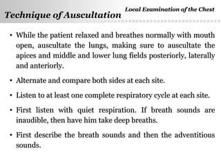 Page  40
Technique of Auscultation
• While the patient relaxed and breathes normally with mouthWhile the patient relaxed and breathes normally with mouth
open, auscultate the lungs, making sure to auscultate theopen, auscultate the lungs, making sure to auscultate the
apices and middle and lower lung fields posteriorly, laterallyapices and middle and lower lung fields posteriorly, laterally
and anteriorly.and anteriorly.
• Alternate and compare both sides at each site.Alternate and compare both sides at each site.
• Listen to at least one complete respiratory cycle at each site.Listen to at least one complete respiratory cycle at each site.
• First listen with quiet respiration. If breath sounds areFirst listen with quiet respiration. If breath sounds are
inaudible, then have him take deep breaths.inaudible, then have him take deep breaths.
• First describe the breath sounds and then the adventitiousFirst describe the breath sounds and then the adventitious
sounds.sounds.
Local Examination of the ChestLocal Examination of the Chest
 
