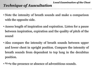 Page  41
Technique of AuscultationTechnique of Auscultation
• Note the intensity of breath sounds and make a comparisonNote the intensity of breath sounds and make a comparison
with the opposite side.with the opposite side.
• Assess length of inspiration and expiration. Listen for a pauseAssess length of inspiration and expiration. Listen for a pause
between inspiration, expiration and the quality of pitch of thebetween inspiration, expiration and the quality of pitch of the
soundsound
• Also compare the intensity of breath sounds between upperAlso compare the intensity of breath sounds between upper
and lower chest in upright position. Compare the intensity ofand lower chest in upright position. Compare the intensity of
breath sounds from dependent to top lung in the decubitusbreath sounds from dependent to top lung in the decubitus
position.position.
• Note the presence or absence of adventitious sounds.Note the presence or absence of adventitious sounds.
Local Examination of the ChestLocal Examination of the Chest
 