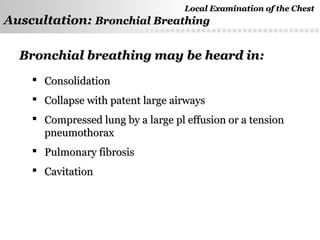 Page  42
Bronchial breathing may be heard in:Bronchial breathing may be heard in:
 ConsolidationConsolidation
 Collapse with patent large airwaysCollapse with patent large airways
 Compressed lung by a large pl effusion or a tensionCompressed lung by a large pl effusion or a tension
pneumothoraxpneumothorax
 Pulmonary fibrosisPulmonary fibrosis
 CavitationCavitation
Local Examination of the ChestLocal Examination of the Chest
Auscultation:Auscultation: Bronchial BreathingBronchial Breathing
 