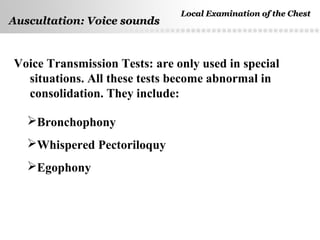 Page  44
Auscultation: Voice soundsAuscultation: Voice sounds
Voice Transmission Tests: are only used in special
situations. All these tests become abnormal in
consolidation. They include:
Bronchophony
Whispered Pectoriloquy
Egophony
Local Examination of the ChestLocal Examination of the Chest
 