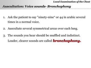 Page  45
Auscultation: Voice sounds- BronchophonyAuscultation: Voice sounds- Bronchophony
1. Ask the patient to say "ninety-nine“ or 44 in arabic several
times in a normal voice.
2. Auscultate several symmetrical areas over each lung.
3. The sounds you hear should be muffled and indistinct.
Louder, clearer sounds are called bronchophony.bronchophony.
Local Examination of the ChestLocal Examination of the Chest
 