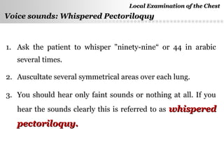 Page  46
Voice sounds: Whispered PectoriloquyVoice sounds: Whispered Pectoriloquy
1. Ask the patient to whisper "ninety-nine“ or 44 in arabic
several times.
2. Auscultate several symmetrical areas over each lung.
3. You should hear only faint sounds or nothing at all. If you
hear the sounds clearly this is referred to as whisperedwhispered
pectoriloquy.pectoriloquy.
Local Examination of the ChestLocal Examination of the Chest
 