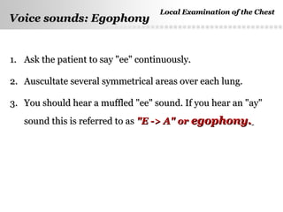Page  47
Voice sounds: EgophonyVoice sounds: Egophony
1.1. Ask the patient to say "ee" continuously.Ask the patient to say "ee" continuously.
2.2. Auscultate several symmetrical areas over each lung.Auscultate several symmetrical areas over each lung.
3.3. You should hear a muffled "ee" sound. If you hear an "ay"You should hear a muffled "ee" sound. If you hear an "ay"
sound this is referred to assound this is referred to as "E -> A" or"E -> A" or egophony.egophony.
Local Examination of the ChestLocal Examination of the Chest
 