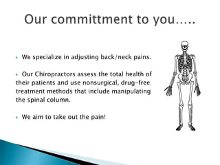 We specialize in adjusting back/neck pains.Our Chiropractors assess the total health of their patients and use nonsurgical, drug-free treatment methods that include manipulating the spinal column.We aim to take out the pain!Our committment to you…..