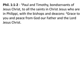 Phil. 1:1-2 - 1Paul and Timothy, bondservants of
Jesus Christ, to all the saints in Christ Jesus who are
in Philippi, with the bishops and deacons: 2Grace to
you and peace from God our Father and the Lord
Jesus Christ.
 