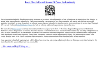 Local Church Formal System Of Power And Authority
Any organizations including church congregations are unique in its context and understanding of how to function as an organization. One thing not so
unique is the system of power and authority. Each congregation has a set structure of how the organization will operate and distribute power and
authority. Surprisingly to some, there also is an informal system of power and authority that often carries more control than the written plan. The nearly
170 year–old Coalbush United Methodist Church has both an informal and formal organizational structural system.
The local church formal system has a very structured system that is designed by the Book of Discipline: the procedure guidelines of the United
Methodist Church. The guideline for ordering the church provides a construction of checks and balances between the laity and clergy. The pastor has a
voice on every committee, but no vote with the exception of the committee that nominates persons to serve on every committee on the congregation.
Each church must have a board of trustees, finance team, a personnel committee, and an administrative council. The administrative council is the
central deciding board of the church consisting of a representative from every committee of the church and a few at large members.
I was appointed to Coalbush beginning July 1, 2016. I have been observing and serving as I attempt to discover the unique context and setting for this
local church in this season of their very long history. The
... Get more on HelpWriting.net ...
 