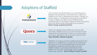 Adoptions of Skaffold
"Our customers love [Kubernetes], but consistently gave us
feedback that developing on Kubernetes was cumbersome.
Skaffold hit the mark in addressing this problem. Changes to a
docker image or a configuration that previously took several
minutes to deploy now take seconds. Skaffold's plugin
architecture gives us the ability to deploy to Helm or Kustomize,
and to use various docker build plugins such as Kaniko” -
Warren Strange, Engineering Director
“When we evaluated what workflows we could use with
Kubernetes, Skaffold stood out as a tool we'd want for both
development and deployment. It gives us a common entry
point across applications that we can also reuse for CI/CD” -
Taylor Barrella, Software Engineer
“Skaffold is an amazing tool that simplified development and
delivery for us. Skaffold hit our sweet spot by covering two
dimensions: First, the entire development cycle from local
development, integration testing to delivery. Second,
Skaffold enabled us to develop independently of the
platform on Linux, OSX, and Windows, with no platform
specific logic required” - Martin Höfling, Principal Consultant
 