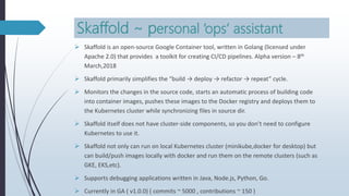 Skaffold ~ personal ‘ops’ assistant
 Skaffold is an open-source Google Container tool, written in Golang (licensed under
Apache 2.0) that provides a toolkit for creating CI/CD pipelines. Alpha version – 8th
March,2018
 Skaffold primarily simplifies the “build → deploy → refactor → repeat” cycle.
 Monitors the changes in the source code, starts an automatic process of building code
into container images, pushes these images to the Docker registry and deploys them to
the Kubernetes cluster while synchronizing files in source dir.
 Skaffold itself does not have cluster-side components, so you don’t need to configure
Kubernetes to use it.
 Skaffold not only can run on local Kubernetes cluster (minikube,docker for desktop) but
can build/push images locally with docker and run them on the remote clusters (such as
GKE, EKS,etc).
 Supports debugging applications written in Java, Node.js, Python, Go.
 Currently in GA ( v1.0.0) ( commits ~ 5000 , contributions ~ 150 )
 