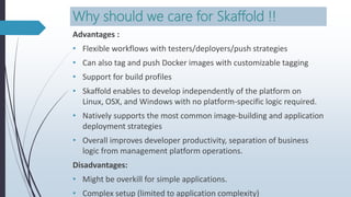 Why should we care for Skaffold !!
Advantages :
• Flexible workflows with testers/deployers/push strategies
• Can also tag and push Docker images with customizable tagging
• Support for build profiles
• Skaffold enables to develop independently of the platform on
Linux, OSX, and Windows with no platform-specific logic required.
• Natively supports the most common image-building and application
deployment strategies
• Overall improves developer productivity, separation of business
logic from management platform operations.
Disadvantages:
• Might be overkill for simple applications.
• Complex setup (limited to application complexity)
 