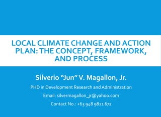 LOCAL CLIMATE CHANGE AND ACTION
PLAN:THE CONCEPT, FRAMEWORK,
AND PROCESS
Silverio “Jun”V. Magallon, Jr.
PHD in Development Research and Administration
Email: silvermagallon_jr@yahoo.com
Contact No.: +63 948 9821 672
 