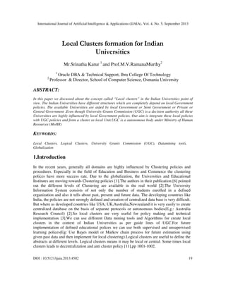 International Journal of Artificial Intelligence & Applications (IJAIA), Vol. 4, No. 5, September 2013
DOI : 10.5121/ijaia.2013.4502 19
Local Clusters formation for Indian
Universities
Mr.Srinatha Karur 1
and Prof.M.V.RamanaMurthy2
1
Oracle DBA & Technical Support, Ibra College Of Technology
2
Professor & Director, School of Computer Science, Osmania University
ABSTRACT:
In this paper we discussed about the concept called “Local clusters” in the Indian Universities point of
view. The Indian Universities have different structures which are completely depend on local Government
policies. The available Universities are aided by local Government or Semi Government or Private or
Central Government .Even though University Grants Commission (UGC) is a decision authority all these
Universities are highly influenced by local Government policies. Our aim is integrate these local policies
with UGC policies and form a cluster as local Unit.UGC is a autonomous body under Ministry of Human
Resources (MoHR)
KEYWORDS:
Local Clusters, Logical Clusters, University Grants Commission (UGC), Datamining tools,
Globalization
1.Introduction
In the recent years, generally all domains are highly influenced by Clustering policies and
procedures. Especially in the field of Education and Business and Commerce the clustering
polices have more success rate. Due to the globalization, the Universities and Educational
Institutes are moving towards Clustering policies [1].The authors in their publication [6] pointed
out the different levels of Clustering are available in the real world [2].The University
Information System consists of not only the number of students enrolled in a defined
organization and also it tells about past, present and future data. The developing countries like
India, the policies are not strongly defined and creation of centralized data base is very difficult.
But where as developed countries like USA, UK,Australia,Newzealand it is very easily to create
centralized database on the basis of separate protocols or autonomous bodies(E.g.: Australia
Research Council) [2].So local clusters are very useful for policy making and technical
implementation [3].We can use different Data mining tools and Algorithms for create local
clusters in the context of Indian Universities as per guide lines of UGC.For future
implementation of defined educational polices we can use both supervised and unsupervised
learning polices(Eg: Use Bayes model or Markov chain process for future estimation using
given past data and then implement for local clustering).Logical clusters are useful to define the
abstracts at different levels. Logical clusters means it may be local or central. Some times local
clusters leads to decentralization and anti cluster policy [11],pp 1001-1002.
 