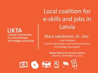 Local coalition for
e-skills and jobs in
Latvia
Mara Jakobsone, Dr. Oec.
Vice-President
Latvian Information and Communications
Technology Association
Media literacy for the 21st century
CROATIA, SEPTEMBER 15, 2013
 