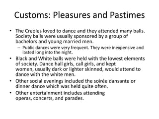 Customs: Pleasures and PastimesThe Creoles loved to dance and they attended many balls. Society balls were usually sponsored by a group of bachelors and young married men.Public dances were very frequent. They were inexpensive and lasted long into the night.Black and White balls were held with the lowest elements of society. Dance hall girls, call girls, and kept women, usually dark or lighter skinned, would attend to dance with the white men.Other social evenings included the soirée dansante or dinner dance which was held quite often.Other entertainment includes attending operas, concerts, and parades.