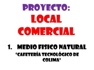 Proyecto:
    LOCAL
  COMERCIAL
1. MEDIO FISICO NATURAL
  “cafetería tecnológico de
             Colima”
 