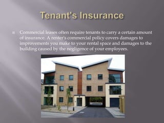 Tenant's InsuranceCommercial leases often require tenants to carry a certain amount of insurance. A renter's commercial policy covers damages to improvements you make to your rental space and damages to the building caused by the negligence of your employees. 