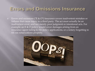 Errors and Omissions InsuranceErrors and omissions ("E & O") insurance covers inadvertent mistakes or failures that cause injury to a third party. The act must actually be an inadvertent error, and not merely poor judgment or intentional acts. For example, an E & O policy would cover damages arising from an insurance agent failing to file policy applications, or a notary forgetting to fill out notarizations properly.
