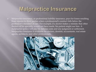 Malpractice InsuranceMalpractice insurance, or professional liability insurance, pays for losses resulting from injuries to third parties when a professional's conduct falls below the profession's standard of care. For example, if a doctor makes a mistake that other doctors of his specialty would not have made, his patient might sue him. A malpractice policy will pay his defense costs and any judgment or settlement. Malpractice insurance is available for doctors, dentists, accountants, real estate agents, architects, and other professionals.