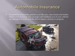 Automobile InsuranceCommercial automobile policies cover the cars, vans, trucks and trailers used in your business. The coverage will reimburse you if your vehicles are damaged or stolen or if the driver injures a person or property.