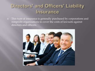 Directors' and Officers' Liability InsuranceThis type of insurance is generally purchased by corporations and nonprofit organizations to cover the costs of lawsuits against directors and officers.