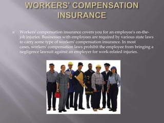 WORKERS' COMPENSATION INSURANCEWorkers' compensation insurance covers you for an employee's on-the-job injuries. Businesses with employees are required by various state laws to carry some type of workers' compensation insurance. In most cases, workers' compensation laws prohibit the employee from bringing a negligence lawsuit against an employer for work-related injuries.