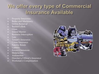 We offer every type of Commercial Insurance AvailableProperty InsuranceBoiler and MachineryDebris RemovalBuilder’s RiskGlassInland MarineBusiness InterruptionLawTenant’s InsuranceCrime InsuranceFidelity BondsLiabilityErrors/OmissionsMalpracticeAutomobileDirector’s/Officer’s InsuranceWorkman’s Compensation
