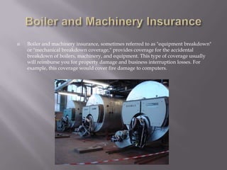 Boiler and Machinery InsuranceBoiler and machinery insurance, sometimes referred to as "equipment breakdown" or "mechanical breakdown coverage," provides coverage for the accidental breakdown of boilers, machinery, and equipment. This type of coverage usually will reimburse you for property damage and business interruption losses. For example, this coverage would cover fire damage to computers. 