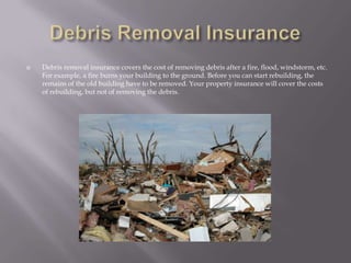 Debris Removal InsuranceDebris removal insurance covers the cost of removing debris after a fire, flood, windstorm, etc. For example, a fire burns your building to the ground. Before you can start rebuilding, the remains of the old building have to be removed. Your property insurance will cover the costs of rebuilding, but not of removing the debris. 