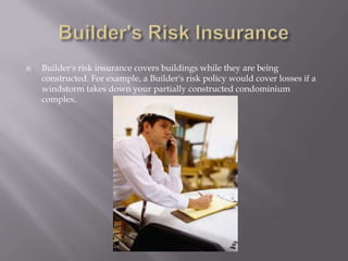 Builder's Risk InsuranceBuilder's risk insurance covers buildings while they are being constructed. For example, a Builder's risk policy would cover losses if a windstorm takes down your partially constructed condominium complex. 
