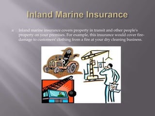 Inland Marine InsuranceInland marine insurance covers property in transit and other people's property on your premises. For example, this insurance would cover fire-damage to customers' clothing from a fire at your dry cleaning business. 