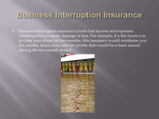 Business Interruption InsuranceBusiness interruption insurance covers lost income and expenses resulting from property damage or loss. For example, if a fire forces you to close your doors for two months, this insurance would reimburse you for salaries, taxes, rents, and net profits that would have been earned during the two-month period. 