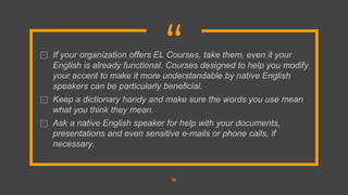 “
⊡ If your organization offers EL Courses, take them, even it your
English is already functional. Courses designed to help you modify
your accent to make it more understandable by native English
speakers can be particularly beneficial.
⊡ Keep a dictionary handy and make sure the words you use mean
what you think they mean.
⊡ Ask a native English speaker for help with your documents,
presentations and even sensitive e-mails or phone calls, if
necessary.
10
 