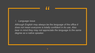 “
1. Language issue
Although English may always be the language of the office it
does not mean everyone is totally confident in its use. Also
bear in mind they may not appreciate the language to the same
degree as a native speaker.
13
 