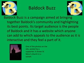 Baldock Buzz
Baldock Buzz is a campaign aimed at bringing
together Baldock’s community and highlighting
its best points. Its target audience is the people
of Baldock and it has a website which anyone
can add to which appeals to the audience as it is
interactive and they feel a part of it.
One of the photos on the
site, posted by a
supporter. It shows St
Mary’s church in a
sunset.
 