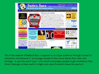 This is the website of Baldock Buzz. It appeals to its target audience through its level of
interaction and because it encourages people to feel proud about their town and
heritage. It uses the word “your” a lot which encourages people to get involved as they
think it belongs to them and it is bright and colourful which draws the eye to it.
 