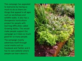 This campaign has appealed
to everyone by having so
much to do as there are
things that appeal to all ages
such as workshops and
wildlife walks. It also has a
therapeutic horticulture
project for people with
learning difficulties called
Growing Ability. This would
make people support the
campaign as it does so much
good for so many people.
The campaign mainly
advertises itself through
social media such as
Facebook and Twitter and it
has its own website where
people can learn about it.
 