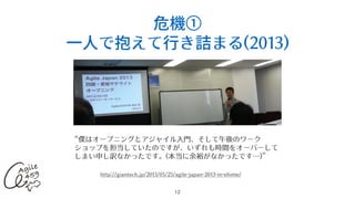 危機①
⼀⼈で抱えて⾏き詰まる(2013)
12
“僕はオープニングとアジャイル⼊⾨、そして午後のワーク
ショップを担当していたのですが、いずれも時間をオーバーして
しまい申し訳なかったです。(本当に余裕がなかったです…)”
http://giantech.jp/2013/05/25/agile-japan-2013-in-ehime/
 