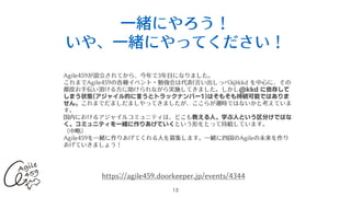 ⼀緒にやろう！
いや、⼀緒にやってください！
13
Agile459が設⽴されてから、今年で3年⽬になりました。
これまでAgile459の各種イベント・勉強会は代表(⾔い出しっぺ)@kkd を中⼼に、その
都度お⼿伝い頂ける⽅に助けられながら実施してきました。しかし@kkd に依存して
しまう状態(アジャイル的に言うとトラックナンバー1)はそもそも持続可能ではありま
せん。これまでだましだましやってきましたが、ここらが潮時ではないかと考えていま
す。
国内におけるアジャイルコミュニティは、どこも教える人、学ぶ人という区分けではな
く、コミュニティを一緒に作りあげていくという形をとって持続しています。
（中略）
Agile459を⼀緒に作りあげてくれる⼈を募集します。⼀緒に四国のAgileの未来を作り
あげていきましょう！
https://agile459.doorkeeper.jp/events/4344
 