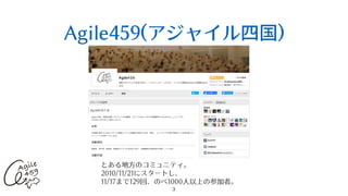 Agile459(アジャイル四国)
3
とある地⽅のコミュニティ。
2010/11/21にスタートし、
11/17まで129回、のべ1000⼈以上の参加者。
 