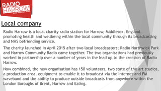 Local company
Radio Harrow is a local charity radio station for Harrow, Middlesex, England,
promoting health and wellbeing within the local community through its broadcasting
and NHS befriending service.
The charity launched in April 2015 after two local broadcasters; Radio Northwick Park
and Harrow Community Radio came together. The two organisations had previously
worked in partnership over a number of years in the lead up to the creation of Radio
Harrow.
Now combined, the new organisation has 150 volunteers, two state of the art studios,
a production area, equipment to enable it to broadcast via the Internet and FM
waveband and the ability to produce outside broadcasts from anywhere within the
London Boroughs of Brent, Harrow and Ealing.
 