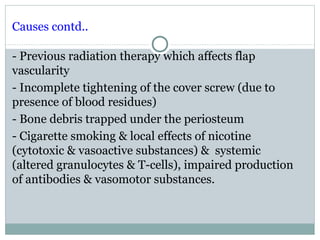 Causes contd..
- Previous radiation therapy which affects flap
vascularity
- Incomplete tightening of the cover screw (due to
presence of blood residues)
- Bone debris trapped under the periosteum
- Cigarette smoking & local effects of nicotine
(cytotoxic & vasoactive substances) & systemic
(altered granulocytes & T-cells), impaired production
of antibodies & vasomotor substances.

 