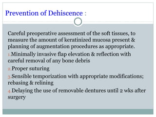 Prevention of Dehiscence :
Careful preoperative assessment of the soft tissues, to
measure the amount of keratinized mucosa present &
planning of augmentation procedures as appropriate.
1.Minimally invasive flap elevation & reflection with
careful removal of any bone debris
2.Proper suturing
3.Sensible temporization with appropriate modifications;
rebasing & relining
4.Delaying the use of removable dentures until 2 wks after
surgery

 