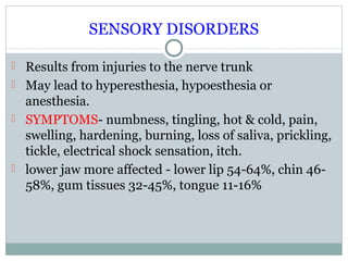 SENSORY DISORDERS
 Results from injuries to the nerve trunk
 May lead to hyperesthesia, hypoesthesia or

anesthesia.
 SYMPTOMS- numbness, tingling, hot & cold, pain,
swelling, hardening, burning, loss of saliva, prickling,
tickle, electrical shock sensation, itch.
 lower jaw more affected - lower lip 54-64%, chin 4658%, gum tissues 32-45%, tongue 11-16%

 