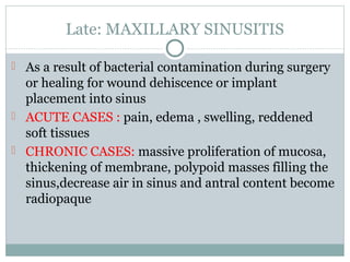 Late: MAXILLARY SINUSITIS
 As a result of bacterial contamination during surgery

or healing for wound dehiscence or implant
placement into sinus
 ACUTE CASES : pain, edema , swelling, reddened
soft tissues
 CHRONIC CASES: massive proliferation of mucosa,
thickening of membrane, polypoid masses filling the
sinus,decrease air in sinus and antral content become
radiopaque

 