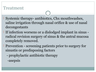 Treatment
 Systemic therapy- antibiotics, Chx mouthwashes,

saline irrigation through nasal orifice & use of nasal
decongestants
 If infection worsens or a dislodged implant in sinus radical revision surgery of sinus & the antral mucosa
completely removed.
 Prevention - screening patients prior to surgery for
sinustis or predisposing factors
- prophylactic antibiotic therapy
-asepsis

 