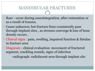 MANDIBULAR FRACTURES
 Rare - occur during osseointegration, after restoration or

as a result of trauma.
 Cause unknown; but fracture lines consistently pass
through implant sites , as stresses converge & loss of bone
density occurs .
 Clinical signs : pain, swelling, impaired function & fistulae
in fracture area
 Diagnosis - clinical evaluation: movement of fractured
segment, crackling sounds, signs of infection
-radiograph: radiolucent area through implant site

 