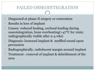 FAILED OSSEOINTEGRATION
 Diagnosed at phase II surgery or restoration
 Results in loss of implant
 Causes: reduced healing, occlusal loading during

osseointegration, bone overheating(>47°C for 1min;
radiographically visible after 2-4 wks)
 Diagnosis: loosened implant & muffled sound upon
percussion
 Radiographically, radiolucent margin around implant
 Treatment : removal of implant & debridement of the
area

 